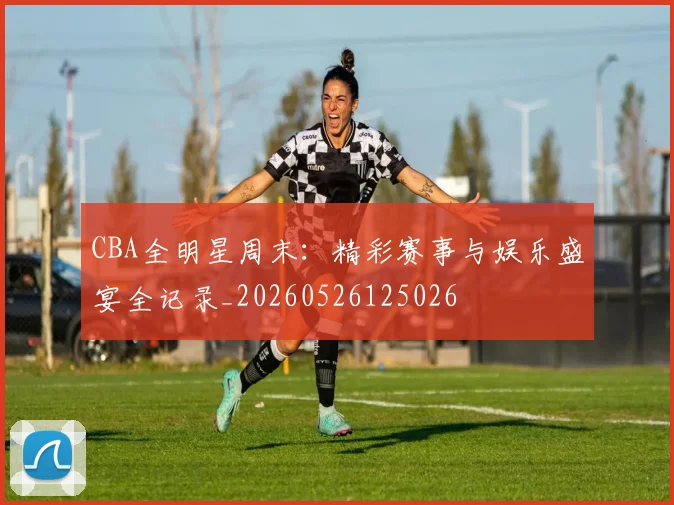 CBA全明星周末:精彩赛事与娱乐盛宴全记录_20260526125026