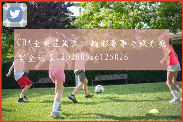 CBA全明星周末:精彩赛事与娱乐盛宴全记录_20260526125026