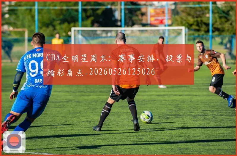 CBA全明星周末:赛事安排、投票与精彩看点_20260526125026